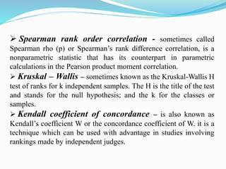  Spearman rank order correlation - sometimes called
Spearman rho (p) or Spearman’s rank difference correlation, is a
nonparametric statistic that has its counterpart in parametric
calculations in the Pearson product moment correlation.
 Kruskal – Wallis – sometimes known as the Kruskal-Wallis H
test of ranks for k independent samples. The H is the title of the test
and stands for the null hypothesis; and the k for the classes or
samples.
 Kendall coefficient of concordance – is also known as
Kendall’s coefficient W or the concordance coefficient of W. it is a
technique which can be used with advantage in studies involving
rankings made by independent judges.
 