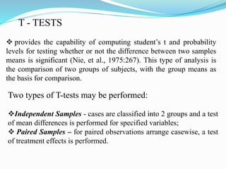 T - TESTS
 provides the capability of computing student’s t and probability
levels for testing whether or not the difference between two samples
means is significant (Nie, et al., 1975:267). This type of analysis is
the comparison of two groups of subjects, with the group means as
the basis for comparison.
Two types of T-tests may be performed:
Independent Samples - cases are classified into 2 groups and a test
of mean differences is performed for specified variables;
 Paired Samples – for paired observations arrange casewise, a test
of treatment effects is performed.
 