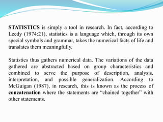 STATISTICS is simply a tool in research. In fact, according to
Leedy (1974:21), statistics is a language which, through its own
special symbols and grammar, takes the numerical facts of life and
translates them meaningfully.
Statistics thus gathers numerical data. The variations of the data
gathered are abstracted based on group characteristics and
combined to serve the purpose of description, analysis,
interpretation, and possible generalization. According to
McGuigan (1987), in research, this is known as the process of
concatenation where the statements are “chained together” with
other statements.
 