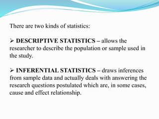 There are two kinds of statistics:
 DESCRIPTIVE STATISTICS – allows the
researcher to describe the population or sample used in
the study.
 INFERENTIAL STATISTICS – draws inferences
from sample data and actually deals with answering the
research questions postulated which are, in some cases,
cause and effect relationship.
 