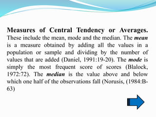 Measures of Central Tendency or Averages.
These include the mean, mode and the median. The mean
is a measure obtained by adding all the values in a
population or sample and dividing by the number of
values that are added (Daniel, 1991:19-20). The mode is
simply the most frequent score of scores (Blalock,
1972:72). The median is the value above and below
which one half of the observations fall (Norusis, (1984:B-
63)
 
