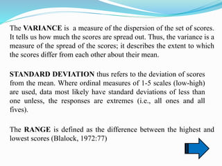 The VARIANCE is a measure of the dispersion of the set of scores.
It tells us how much the scores are spread out. Thus, the variance is a
measure of the spread of the scores; it describes the extent to which
the scores differ from each other about their mean.
STANDARD DEVIATION thus refers to the deviation of scores
from the mean. Where ordinal measures of 1-5 scales (low-high)
are used, data most likely have standard deviations of less than
one unless, the responses are extremes (i.e., all ones and all
fives).
The RANGE is defined as the difference between the highest and
lowest scores (Blalock, 1972:77)
 