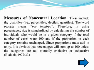 Measures of Noncentral Location. These include
the quantiles (i.e., percentiles, deciles, quartiles). The word
percent means “per hundred”. Therefore, in using
percentages, size is standardized by calculating the number of
individuals who would be in a given category if the total
number of cases were 100 and if the proportion in each
category remains unchanged. Since proportions must add to
unity, it is obvious that percentages will sum up to 100 unless
the categories are not mutually exclusive or exhaustive
(Blalock, 1972:33)
 