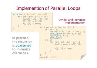 Implemention of Parallel Loops
Divide-and-conquer
implementation
cilk_for (int i=1; i<n; ++i) {
for (int j=0; j<i; ++j) {
double temp = A[i][j];
A[i][j] = A[j][i];
A[j][i] = temp;
}
}
void recur(int lo, int hi) {
if (hi > lo) {
int mid = lo + (hi - lo) / 2;
cilk_spawn recur(lo, mid);
recur(mid, hi);
cilk sync;
In practice,
the recursion
is coarsened
to minimize
overheads.
void recur(int lo, int hi) {
if (hi > lo) {
int mid = lo + (hi - lo) / 2;
cilk_spawn recur(lo, mid);
recur(mid, hi);
cilk_sync;
} else
for (int j=0; j<i; ++j) {
double temp = A[i][j];
A[j][i] = temp;
}
}
}
recur(1, n–1);
13
 