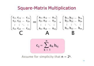 Square-Matrix Multiplication
a11 a12 ⋯ a1n
21 22 ⋯
a a a
⋮ ⋮ ⋱ ⋮
=
c11 c12 ⋯ c1n
c21 c22 ⋯ c2n
⋮ ⋮ ⋱ ⋮
cn1 cn2 ⋯ cnn an1 an2 ⋯ ann
b11 b12 ⋯ b1n
2n
· b21 b22 ⋯ b2n
⋮ ⋮ ⋱ ⋮
bn1 bn2 ⋯ bnn
C B
n
A
cij = aik bkj
k = 1
16
Assume for simplicity that n = 2k.
 
