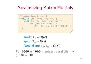 Parallelizing Matrix Multiply
// index from 0, not 1
cilk_for (int i=0; i<n; ++i) {
cilk_for (int j=0; j<n; ++j) {
for (int k=0; k<n; ++k {
C[i][j] += A[i][k] * B[k][j];
}
}
Work: T1 = Θ(n3)
Span: T∞ = Θ(n)
Parallelism: T1/T∞ = Θ(n2)
For 1000 × 1000 matrices, parallelism ≈
(103)2 = 106.
17
 