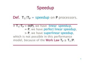 Speedup
Def. T1/TP = speedup on P processors.
If T1/TP = (P), we have linear speedup,
= P, we have perfect linear speedup,
> P, we have superlinear speedup,
which is not possible in this performance
model, because of the Work Law TP ≥ T1/P.
9
 