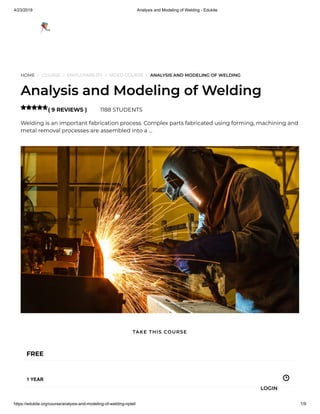 4/23/2019 Analysis and Modeling of Welding - Edukite
https://edukite.org/course/analysis-and-modeling-of-welding-nptel/ 1/9
HOME / COURSE / EMPLOYABILITY / VIDEO COURSE / ANALYSIS AND MODELING OF WELDING
Analysis and Modeling of Welding
( 9 REVIEWS ) 1188 STUDENTS
Welding is an important fabrication process. Complex parts fabricated using forming, machining and
metal removal processes are assembled into a …

FREE
1 YEAR
TAKE THIS COURSE
LOGIN
 
