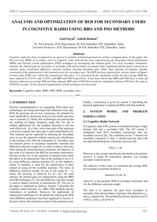 IJRET: International Journal of Research in Engineering and Technology eISSN: 2319-1163 | pISSN: 2321-7308
_______________________________________________________________________________________
Volume: 03 Issue: 07 | Jul-2014, Available @ http://www.ijret.org 322
ANALYSIS AND OPTIMIZATION OF BER FOR SECONDARY USERS
IN COGNITIVE RADIO USING BBO AND PSO METHODS
Atul Goyal1
, Ashish Raman2
1
M. Tech Scholar, ECE Department, Dr B R Ambedkar NIT, Jalandhar, India
2
Assistant Professor, ECE Department, Dr B R Ambedkar NIT, Jalandhar, India
Abstract
Cognitive radio has been recognized as an answer to problem of limited spectrum in wireless communication. In this paper, the
Bit-error-rate (BER) of secondary users in Cognitive radio network has been reduced using the Biography-based optimization
(BBO) and Particle swarm optimization (PSO) techniques by maximizing the channel gains. For each secondary transmitter
antenna, the channel gain for secondary to secondary link and secondary to primary link is optimized and the data is sent from an
antenna using constrained difference selection method, showing maximum gain. Other than selection of antenna, another
constraint for the optimization is the transmit power for secondary user. The BER has been improved for various values of Signal-
to-noise ratio (SNR) over which the transmission took place. It is proved from the simulation results that the average BER has
been reduced by 8.571% and 5.229% with BBO and PSO respectively. It has been shown that BBO and PSO have a trade-off
between reduction of average SNR and Time elapsed. BBO takes 0.048169 seconds for calculation whereas PSO does the same in
0.036195 seconds. At last, practical applications of both techniques are discussed.
Keywords: Cognitive radio, BBO, PSO, BER, secondary user.
--------------------------------------------------------------------***----------------------------------------------------------------------
1. INTRODUCTION
Wireless communication is an expanding field where new
technologies are being developed and enhanced every day.
With the growing rate of new consumers, the demand for
more bandwidth is increasing; however, the usable spectrum
size is constant [1]. While new technologies are present that
are working on higher frequency range like 3G, 4G in
cellular applications [2], the complete spectrum is still not
used effectively. At a time, when some part of the spectrum
is heavily occupied, but other part is used intermittently [3].
This situation can be exploited by allowing the Secondary
users to use the spectrum without causing any interference
to the primary user. But the constraints on secondary user
are transmit power of secondary transmitter antennas and
difference selection weight [4], in order to achieve diversity.
After setting the aforementioned constraints, the objective of
this work is to minimize the BER for secondary transmitters.
The key to this lies in the selection of antenna from which
the data is to be transmitted. One of the methods to do so is
by using difference antenna selection [5]. In this method a
subset of antennas is used for the transmission of data,
instead of using all the available antennas. The value of
difference selection weight (δ) lies in the range [0 - 1],
where full diversity is achieved for δ=1 [6]. For each
antenna, the channel gains are optimized by using the BBO
and PSO techniques [7], [8] and difference selection weight
is used to employ diversity in transmission [9]. The rest of
the paper is organized as follows. Section 2 describes the
Cognitive radio networks viz. BBO, PSO methods and the
formulation of problem. However, the application of
optimization techniques in CR domain for reducing the BER
with different parameters has been explained in Section 3.
Section 4 shows the simulation results of the proposed work.
Finally, a conclusion is given by section 5, describing the
practical application of optimized BER with both methods.
2. SYSTEM MODEL AND PROBLEM
FORMULATION
2.1 Cognitive Radio Network
A Cognitive radio (CR) system is considered having a single
primary link and a secondary link. The CR system is
configured with M=4 secondary transmitters and one
secondary receiver [6]. The constraint on the ith
antenna for
secondary transmitter is that, it should send the data with
less than threshold power of primary receiver [10].
𝐸s(ȳp,i) ≤ ℘
Where ℘ is the average interference threshold at the primary
receiver, 𝔼 stands for expectation operator, 𝐸sis average
secondary transmit power.
The objective of this work is to minimize the average BER
for secondary transmitter defined as
minimize 𝒫b ( 𝐸s, 𝛿)
where 𝒫b is the uncoded BER of secondary transmitter and
𝛿 is the difference selection weight.
The idea is to optimize the gain from secondary to
secondary link and secondary to primary link denoted as 𝛾s,i
and 𝛾p,i respectively. The probability density function (p.d.f.)
of the 𝛾s,i and 𝛾p,i are given as
 