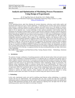 Industrial Engineering Letters                                                                        www.iiste.org
ISSN 2224-6096 (Paper) ISSN 2225-0581 (online)
Vol 2, No.9, 2012

      Analysis and Optimization of Machining Process Parameters
                     Using Design of Experiments
                       Dr. M. Naga Phani Sastry, K. Devaki Devi, Dr, K. Madhava Reddy
         Department of Mechanical Engineering, G Pulla Reddy Engineering College, Kurnool, A. p, India.
                                          *
                                           navya_2517@yahoo.co.in

Abstract
In any machining process, apart from obtaining the accurate dimensions, achieving a good surface quality and
maximized metal removal are also of utmost importance. A machining process involves many process parameters
which directly or indirectly influence the surface roughness and metal removal rate of the product in common.
Surface roughness and metal removal in turning process are varied due to various parameters of which feed, speed,
depth of cut are important ones. A precise knowledge of these optimum parameters would facilitate reduce the
machining costs and improve product quality. Extensive study has been conducted in the past to optimize the process
parameters in any machining process to have the best product. Current investigation on turning process is a Response
Surface Methodology applied on the most effective process parameters i.e. feed, cutting speed and depth of cut while
machining Aluminium alloy and resin as the two types of work pieces with HSS cutting tool. The main effects
(independent parameters), quadratic effects (square of the independent variables), and interaction effects of the
variables have been considered separately to build best subset of the model. Three levels of the feed, three levels of
speed, three values of the depth of cut, two different types of work materials have been used to generate a total 20
readings in a single set. After having the data from the experiments, the performance measures surface roughness
(Ra) of the test samples was taken on a profilometer and MRR is calculated using the existing formulae. To analyze
the data set, statistical tool DESIGN EXPERT-8 (Software) has been used to reduce the manipulation and help to
arrive at proper improvement plan of the Manufacturing process & Techniques. Hypothesis testing was also done to
check the goodness of fit of the data. A comparison between the observed and predicted data was made, which shows
a close relationship.
Key words: Surface Roughness and Metal Removal Rate, Turning, Response Surface Methodology, Aluminium
                 Alloy, Resin.

1.   Introduction

The selection of proper combination of machining parameters yields the desired surface finish and metal removal
rate the proper combination of machining parameters is an important task as it determines the optimal values of
surface roughness and metal removal rate. It is necessary to develop mathematical models to predicate the influence
of the operating conditions. In the present work mathematical models has been developed to predicate the surface
roughness and metal removal rate with the help of Response surface methodology, Design of experiments. The
Response surface methodology (RSM) is a practical, accurate and easy for implementation. The study of most
important variables affecting the quality characteristics and a plan for conducting such experiments is called design
of experiments (DOE).The experimental data is used to develop mathematical models using regression methods.
Analysis of variance is employed to verify the validity of the model. RSM optimization procedure has been
employed to optimize the output responses, surface roughness and metal removal rate subjected to turning
parameters namely speed, feed, depth of cut and type of material using multi objective function model.

2. Methodology

In this work, experimental results were used for modeling using Response surface methodology, is a practical,
accurate and easy for implementation. The experimental data was used to build first order and second order
mathematical models by using regression analysis method. These developed mathematical models were optimized by
using the RSM optimization procedure for the output responses by imposing lower and upper limit for the input
machining parameters speed, feed, depth of cut and type of material.




                                                         23
 