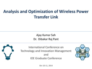 Analysis and Optimization of Wireless Power 
Transfer Link 
Ajay Kumar Sah 
Dr. Dibakar Raj Pant 
International Conference on 
Technology and Innovation Management 
and 
IOE Graduate Conference 
Oct 10-11, 2014 
 