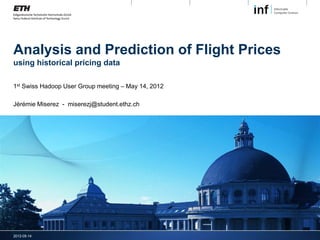 Analysis and Prediction of Flight Prices
using historical pricing data

1st Swiss Hadoop User Group meeting – May 14, 2012

Jérémie Miserez - miserezj@student.ethz.ch




2012-05-14
 