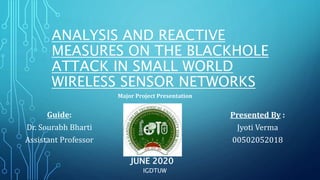 ANALYSIS AND REACTIVE
MEASURES ON THE BLACKHOLE
ATTACK IN SMALL WORLD
WIRELESS SENSOR NETWORKS
Guide:
Dr. Sourabh Bharti
Assistant Professor
Presented By :
Jyoti Verma
00502052018
Major Project Presentation
JUNE 2020
IGDTUW
 