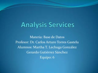 AnalysisServices Materia: Base de Datos Profesor: Dr. Carlos Arturo Torres Gastelu Alumnos: Martha T. Lechuga González Gerardo Gutiérrez Sánchez Equipo: 6 