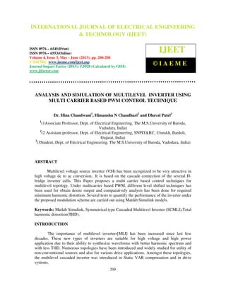 International Journal of Electrical Engineering and Technology (IJEET), ISSN 0976 –
6545(Print), ISSN 0976 – 6553(Online) Volume 4, Issue 3, May - June (2013), © IAEME
200
ANALYSIS AND SIMULATION OF MULTILEVEL INVERTER USING
MULTI CARRIER BASED PWM CONTROL TECHNIQUE
Dr. Hina Chandwani1
, Himanshu N Chaudhari2
and Dhaval Patel3
1
(1Associate Professor, Dept. of Electrical Engineering, The M.S.University of Baroda,
Vadodara, India)
2
(2 Assistant professor, Dept. of Electrical Engineering, SNPIT&RC, Umrakh, Bardoli,
Gujarat, India)
3
(3Student, Dept. of Electrical Engineering, The M.S.University of Baroda, Vadodara, India)
ABSTRACT
Multilevel voltage source inverter (VSI) has been recognized to be very attractive in
high voltage dc to ac conversion.. It is based on the cascade connection of the several H-
bridge inverter cells. This Paper proposes a multi carrier based control techniques for
multilevel topology. Under multicarrier based PWM, different level shifted techniques has
been used for obtain desire output and comparatively analysis has been done for required
minimum harmonic distortion. Several tests to quantify the performance of the inverter under
the proposed modulation scheme are carried out using Matlab Simulink models.
Keywords: Matlab Simulink, Symmetrical type Cascaded Multilevel Inverter (SCMLI),Total
harmonic distortion(THD).
INTRODUCTION
The importance of multilevel inverters[MLI] has been increased since last few
decades. These new types of inverters are suitable for high voltage and high power
application due to their ability to synthesize waveforms with better harmonic spectrum and
with less THD. Numerous topologies have been introduced and widely studied for utility of
non-conventional sources and also for various drive applications. Amongst these topologies,
the multilevel cascaded inverter was introduced in Static VAR compensation and in drive
systems.
INTERNATIONAL JOURNAL OF ELECTRICAL ENGINEERING
& TECHNOLOGY (IJEET)
ISSN 0976 – 6545(Print)
ISSN 0976 – 6553(Online)
Volume 4, Issue 3, May - June (2013), pp. 200-208
© IAEME: www.iaeme.com/ijeet.asp
Journal Impact Factor (2013): 5.5028 (Calculated by GISI)
www.jifactor.com
IJEET
© I A E M E
 