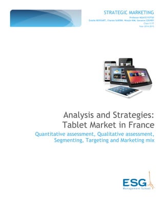 STRATEGIC MARKETING
Professor NGAYO FOTSO
Estelle BOISSART, Charles GUERIN, Woojin KIM, Garance COUVRY
Class 13 IT
Year 2014-2015
Analysis and Strategies:
Tablet Market in France
Quantitative assessment, Qualitative assessment,
Segmenting, Targeting and Marketing mix
 