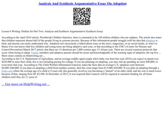 Analysis And Synthesis Argumentative Essay On Adoption
Lesson 6 Writing: Outline for Part Two: Analysis and Synthesis Argumentative Synthesis Essay
According to the April 2016 article, Worldwide Children Statistics, there is estimated to be 140 million children who are orphans. The article also states
that children represent almost half of the people living in extreme poverty. Because of this information people struggle with the idea that adoption is
hard, and anyone can easily understand why. Adoption isn't necessarily a talked about issue on the news, magazines, or on social media, so who's to
blame if no one knows that less children and young teens are being adoptive each year, or that according to the CDC's (Center for Disease and
Control Prevention) March 2017 article, that there are 15 abortions per 1,000 women ages 15–44 per year. There are several common protocols that
occur when trying to adopt. Family members and adoptive parents should be aware and knowledgeable of the warning signs of adoption, the top five ...
Show more content on Helpwriting.net ...
According to the U.S. Department of Agriculture, and an average middle–aged couple who's baby was born last year (2016) can expect to spend over
$245,000 to raise their child, this is not including paying for college. If you are planning on adopting, you may end up spending an extra $40,000, or
even more that year. According to The Child Welfare Information Gateway states the facts that an average U.S. adoption costs between
$8,000–$40,000. If you plan on adopting a child from another country, then the costs range from $15,000–$30,000. If you plan on adopting through a
foster care where the average age of a child is 9 years old, this generally involves you becoming a "parent" of an older child, and the cost is much lower
because of that, ranging from $0–$2,500. In December of 2013, It was required that Councils will be required to maintain funding for all foster
children until they are 21 years of
... Get more on HelpWriting.net ...
 