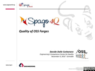 www.spagoworld.org




                     Quality of OSS Forges




                                               Davide Dalle Carbonare
                                   Engineering's Competence Center for Quality
                                                  November 9, 2010 - Grenoble



    www.eng.it

                                                                                         Creative Commons
                                                                       Attribution-NonCommercial-ShareAlike
                                                                                           2.5 Italy License.
 