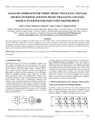IJRET: International Journal of Research in Engineering and Technology ISSN: 2319-1163
__________________________________________________________________________________________
Volume: 02 Issue: 02 | Feb-2013, Available @ http://www.ijret.org 167
ANALYSIS APPROACH FOR THREE PHASE TWO-LEVEL VOLTAGE
SOURCE INVERTER AND FIVE PHASE TWO-LEVEL VOLTAGE
SOURCE INVERTER FOR INDUCTION MOTOR DRIVE
Ankur P. Desai1
, Rakesh J. Motiyani2
, Vijay G. Bhuva3
, Jignesh P.Desai4
1
Student, Shantilal Shah Engineering College, Bhavnagar, Gujarat, India, 2
Associate Professor, S.N.Patel Institute of
Technology, Bardoli, Gujarat, India, 3
Assistant Professor, Shantilal Shah Engineering College, Bhavnagar, Gujarat,
India, 4
Student, Nirma University, Ahemdabad, Gujarat, India, ankurdesai.vbt12345@gmail.com,
motiyani_me@rediffmail.com, vijay_bhuva@yahoo.com, 11meee04@nirmauni.ac.in
Abstract
This paper gives idea of comparison of three phase two-level voltage source inverter (TPTLVSI) and five phase two-level voltage
inverter (FPTLVSI) without filter circuit for induction motor drive. The paper demonstrates using mat lab simulations about
comparison in term of harmonics analysis for different firing angles and find best angle suitable for output with minimum harmonics
for FPTLVSI. This paper suggests simulation of comparison point of view three phase two-level voltage inverter (TPTLVSI) and five
phase two-level voltage inverter (FPTLVSI) for induction motor drive.
Index Terms: Modeling of Three phase two-level voltage inverter (TPTLVSI) and five phase two-level voltage inverter
(FPTLVSI)
---------------------------------------------------------------------***-------------------------------------------------------------------------
1. INTRODUCTION
RESEARCH interest in the area of multiphase machines has
been steadily increasing over the past decade [1].The newest
developments are application-driven (marine electric propulsion,
electric vehicles (EVs) and hybrid electric vehicles (HEVs),
more electric aircraft, locomotive traction, and high-power
applications in general) and the consequence of the advantages
offered by multiphase machines, when compared to the three-
phase equivalents. These are predominantly related to the
possibility of reduction of the converter per-phase rating for the
given machine power and to significantly improved fault
tolerance, since an n-phase machine can continue to operate with
a rotating field as long as no more than (n−3) phases are faulted.
A further advantage exists if the multiphase machine is designed
with concentrated stator windings, since it then becomes possible
to enhance the torque production by injection of the low-order
stator current harmonics of an appropriate order. five phase
induction machine drive.
Fig.1 Block diagram of five phase induction motor drive
A simple open-loop five-phase drive structure is elaborated in
Error! Reference source not found.. The dc link voltage is
adjusted from the controlled rectifier by varying the conduction
angles of the thyristors. The frequency of the fundamental output
is controlled from the IGBT based voltage source inverter. The
subsequent section describes the implantation issues of control of
a five-phase voltage source inverter. The motivation behind
choosing this structure lies in the fault tolerant nature of a five-
phase drive system. It has been advantage of five phase
induction motor drive like reduction in phase current, reliable in
faulty conditions, reduction in current ripple.
2. BLOCK DIAGRAM FIVE PHASE TWO LEVEL
VOLTAGE SOURCE INVERTER MODEL
As shown in fig.2 each switch in the circuit consists of two
power semiconductor devices connected in anti-parallel. One of
these is a fully controllable semiconductor, such as a bipolar
transistor, MOSFET, or IGBT, while the second is a diode.
Fig.2 Power Circuit topology of a FPTLVSI
 
