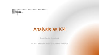 Analysis as KM
An Archestra Notebook
© 2013 Malcolm Ryder / archestra research

 