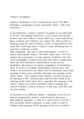 Analysis Assignment
Analysis Worksheet #2 for 3 scenes/quotes from “The Raft”
Minimum 1 paragraph on each scene/quote (total = 450 word
minimum)
In the humanities, analysis requires swooping in on small parts
of a “text” and making connections to its creator and societal
context: how does what we create reflect our values and how do
these creations also influence our values? We often do this by
thinking about the ways in which a “text” is representative of a
trend, how it diverges from a trend to create something new, or
even how it subverts a trend.
This assignment asks you to select and analyze 3 scenes or
quotes from Stephen King’s “The Raft” short story. You will
analyze the scene/quote via your analysis worksheet (#2) and
create paragraphs on each scene/quote that make a larger point
about the story and horror entertainment in our society.
Remember, the purpose of analysis (regardless of disciplinary
point of view) is to explain relationships between parts and
wholes—to break down the object into its constituent parts, find
meaning in those parts, and then determine the meaning of the
whole object. Your analysis must include a careful tracing of
the meaning of the 3 selected parts and how they relate to the
meaning of the whole short story; remember the meaning of the
whole is where you will at a minimum need to include and
connect scholarly sources on horror so that your work fits with
our class theme.
To describe it in a different manner: analyzing a work of art,
musical composition, literary work, historical document,
philosophical argument, or film is to explain how it "works"—
how particular part(s) contribute to some whole in order to
enhance understanding of the meaning of the text or artifact.
 