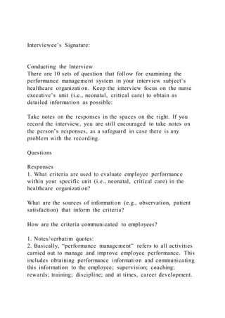 Interviewee’s Signature:
Conducting the Interview
There are 10 sets of question that follow for examining the
performance management system in your interview subject’s
healthcare organization. Keep the interview focus on the nurse
executive’s unit (i.e., neonatal, critical care) to obtain as
detailed information as possible:
Take notes on the responses in the spaces on the right. If you
record the interview, you are still encouraged to take notes on
the person’s responses, as a safeguard in case there is any
problem with the recording.
Questions
Responses
1. What criteria are used to evaluate employee performance
within your specific unit (i.e., neonatal, critical care) in the
healthcare organization?
What are the sources of information (e.g., observation, patient
satisfaction) that inform the criteria?
How are the criteria communicated to employees?
1. Notes/verbatim quotes:
2. Basically, “performance management” refers to all activities
carried out to manage and improve employee performance. This
includes obtaining performance information and communicating
this information to the employee; supervision; coaching;
rewards; training; discipline; and at times, career development.
 