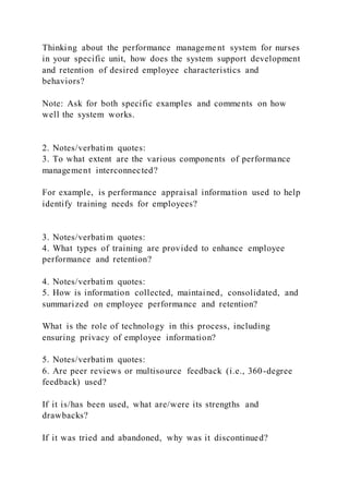 Thinking about the performance manageme nt system for nurses
in your specific unit, how does the system support development
and retention of desired employee characteristics and
behaviors?
Note: Ask for both specific examples and comments on how
well the system works.
2. Notes/verbatim quotes:
3. To what extent are the various components of performance
management interconnected?
For example, is performance appraisal information used to help
identify training needs for employees?
3. Notes/verbatim quotes:
4. What types of training are provided to enhance employee
performance and retention?
4. Notes/verbatim quotes:
5. How is information collected, maintained, consolidated, and
summarized on employee performance and retention?
What is the role of technology in this process, including
ensuring privacy of employee information?
5. Notes/verbatim quotes:
6. Are peer reviews or multisource feedback (i.e., 360-degree
feedback) used?
If it is/has been used, what are/were its strengths and
drawbacks?
If it was tried and abandoned, why was it discontinued?
 