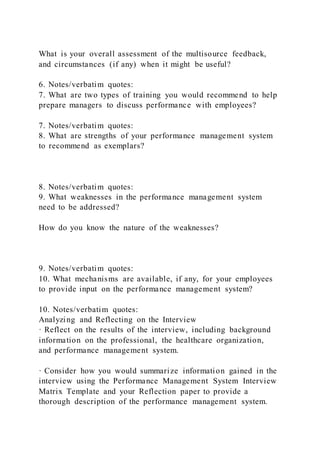 What is your overall assessment of the multisource feedback,
and circumstances (if any) when it might be useful?
6. Notes/verbatim quotes:
7. What are two types of training you would recommend to help
prepare managers to discuss performance with employees?
7. Notes/verbatim quotes:
8. What are strengths of your performance management system
to recommend as exemplars?
8. Notes/verbatim quotes:
9. What weaknesses in the performance management system
need to be addressed?
How do you know the nature of the weaknesses?
9. Notes/verbatim quotes:
10. What mechanisms are available, if any, for your employees
to provide input on the performance management system?
10. Notes/verbatim quotes:
Analyzing and Reflecting on the Interview
· Reflect on the results of the interview, including background
information on the professional, the healthcare organization,
and performance management system.
· Consider how you would summarize information gained in the
interview using the Performance Management System Interview
Matrix Template and your Reflection paper to provide a
thorough description of the performance management system.
 