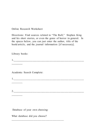 Online Research Worksheet
Directions: Find sources related to “The Raft,” Stephen King
and his short stories, or even the genre of horror in general. In
the spaces below, you can just enter the author, title of the
book/article, and the journal information [if necessary].
Library books:
1.___________________________________________________
________
Academic Search Complete:
1.___________________________________________________
________
2.___________________________________________________
________
Database of your own choosing:
What database did you choose?
______________________________________
 