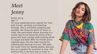 Meet
Jenny
Name: Jenny
Age:17
On most weekends Jenny spends her time
with friends, partying and attending
festivals. She is extremely outgoing and
sociable. Her favourite genre of music is
Indie. She particularly enjoys dressing in a
similar way to her favourite artists of this
genre who wear vintage style clothing which
is unique and bold. With her friends Jenny
regularly goes into the town having fun,
listening and dancing to music. She plays
her music from her Spotify playlist and puts
this on a speaker for everyone to hear. She
believes this is the best way to listen to
 