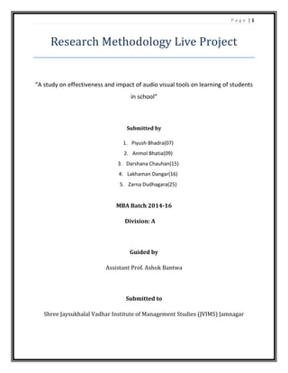 P a g e | 1
Research Methodology Live Project
“A study on effectiveness and impact of audio visual tools on learning of students
in school”
Submitted by
1. Piyush Bhadra(07)
2. Anmol Bhatia(09)
3. Darshana Chauhan(15)
4. Lakhaman Dangar(16)
5. Zarna Dudhagara(25)
MBA Batch 2014-16
Division: A
Guided by
Assistant Prof. Ashok Bantwa
Submitted to
Shree Jaysukhalal Vadhar Institute of Management Studies (JVIMS) Jamnagar
 
