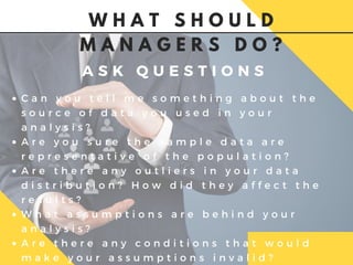 A S K Q U E S T I O N S
C a n y o u t e l l m e s o m e t h i n g a b o u t t h e
s o u r c e o f d a t a y o u u s e d i n y o u r
a n a l y s i s ?
A r e y o u s u r e t h e s a m p l e d a t a a r e
r e p r e s e n t a t i v e o f t h e p o p u l a t i o n ?
A r e t h e r e a n y o u t l i e r s i n y o u r d a t a
d i s t r i b u t i o n ? H o w d i d t h e y a f f e c t t h e
r e s u l t s ?
W h a t a s s u m p t i o n s a r e b e h i n d y o u r
a n a l y s i s ?
A r e t h e r e a n y c o n d i t i o n s t h a t w o u l d
m a k e y o u r a s s u m p t i o n s i n v a l i d ?
W H A T S H O U L D
M A N A G E R S D O ?
 