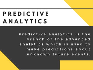 P r e d i c t i v e a n a l y t i c s i s t h e
b r a n c h o f t h e a d v a n c e d
a n a l y t i c s w h i c h i s u s e d t o
m a k e p r e d i c t i o n s a b o u t
u n k n o w n f u t u r e e v e n t s .
P R E D I C T I V E
A N A L Y T I C S
 
