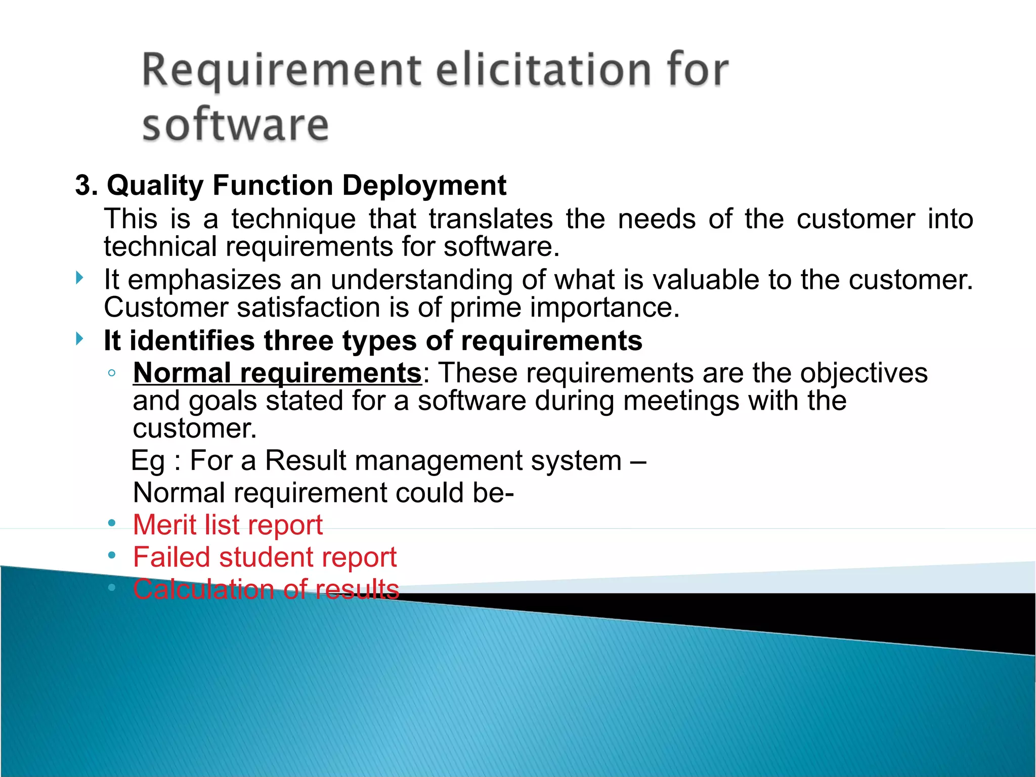 3. Quality Function Deployment
   This is a technique that translates the needs of the customer into
   technical requirements for software.
 It emphasizes an understanding of what is valuable to the customer.
   Customer satisfaction is of prime importance.
 It identifies three types of requirements
   ◦ Normal requirements: These requirements are the objectives
     and goals stated for a software during meetings with the
     customer.
     Eg : For a Result management system –
     Normal requirement could be-
   • Merit list report
   • Failed student report
   • Calculation of results
 