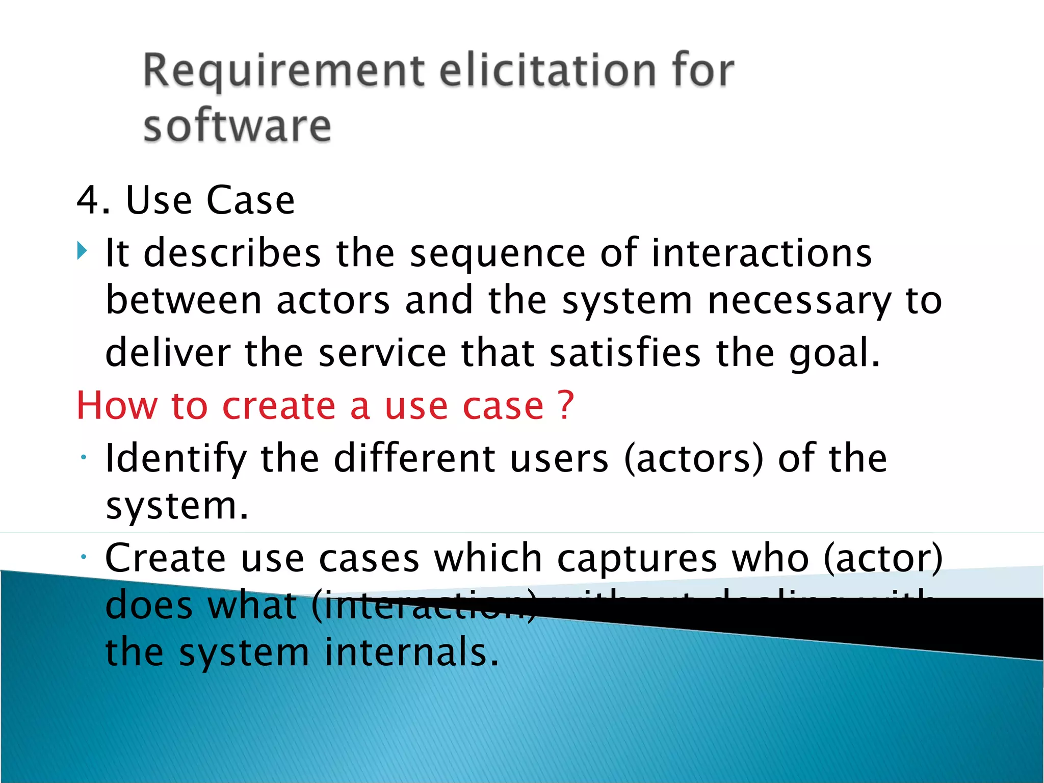 4. Use Case
 It describes the sequence of interactions
  between actors and the system necessary to
  deliver the service that satisfies the goal.
How to create a use case ?
• Identify the different users (actors) of the

  system.
• Create use cases which captures who (actor)

  does what (interaction) without dealing with
  the system internals.
 