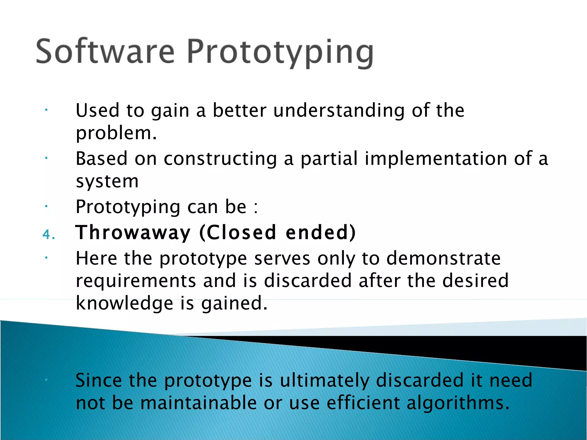 •    Used to gain a better understanding of the
     problem.
•    Based on constructing a partial implementation of a
     system
•    Prototyping can be :
4.   Throwaway (Closed ended)
•    Here the prototype serves only to demonstrate
     requirements and is discarded after the desired
     knowledge is gained.


•    Since the prototype is ultimately discarded it need
     not be maintainable or use efficient algorithms.
 