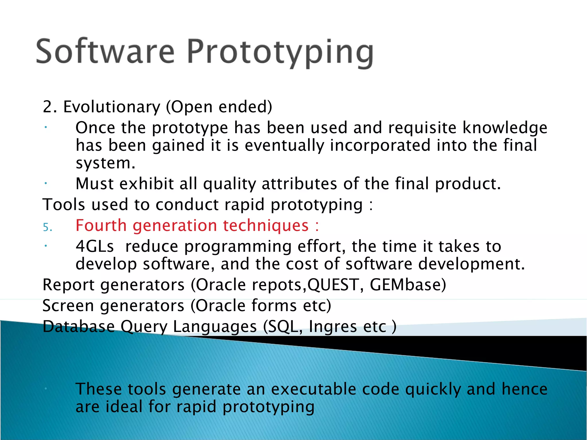 2. Evolutionary (Open ended)
•   Once the prototype has been used and requisite knowledge
    has been gained it is eventually incorporated into the final
    system.
•   Must exhibit all quality attributes of the final product.
Tools used to conduct rapid prototyping :
5.  Fourth generation techniques :
•   4GLs reduce programming effort, the time it takes to
    develop software, and the cost of software development.
Report generators (Oracle repots,QUEST, GEMbase)
Screen generators (Oracle forms etc)
Database Query Languages (SQL, Ingres etc )


•   These tools generate an executable code quickly and hence
    are ideal for rapid prototyping
 