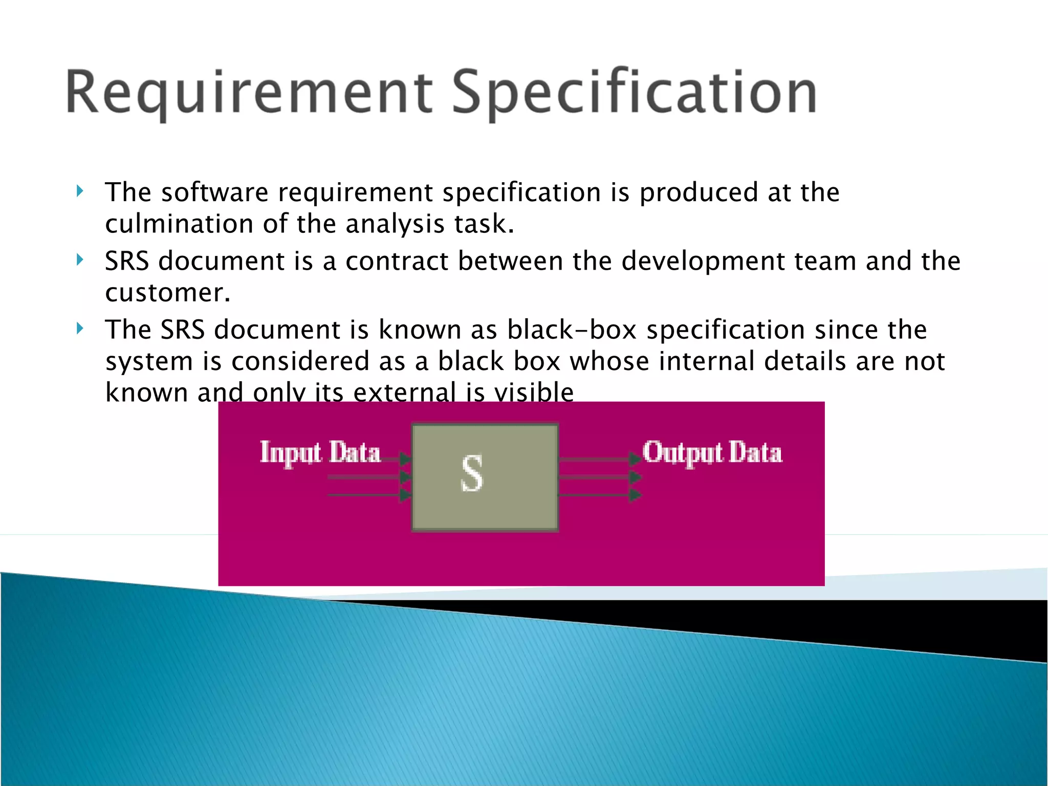    The software requirement specification is produced at the
    culmination of the analysis task.
   SRS document is a contract between the development team and the
    customer.
   The SRS document is known as black-box specification since the
    system is considered as a black box whose internal details are not
    known and only its external is visible
 