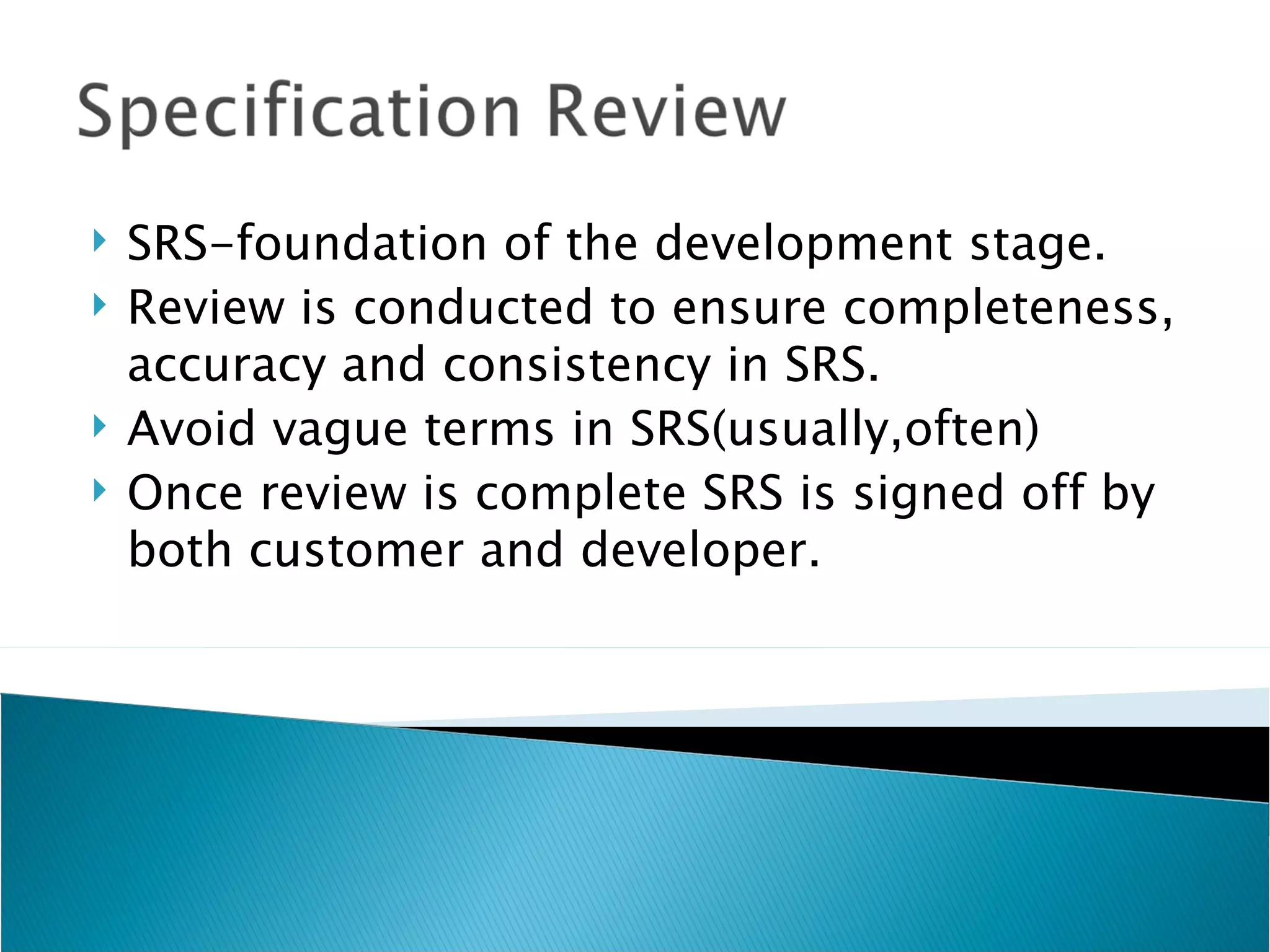    SRS-foundation of the development stage.
   Review is conducted to ensure completeness,
    accuracy and consistency in SRS.
   Avoid vague terms in SRS(usually,often)
   Once review is complete SRS is signed off by
    both customer and developer.
 