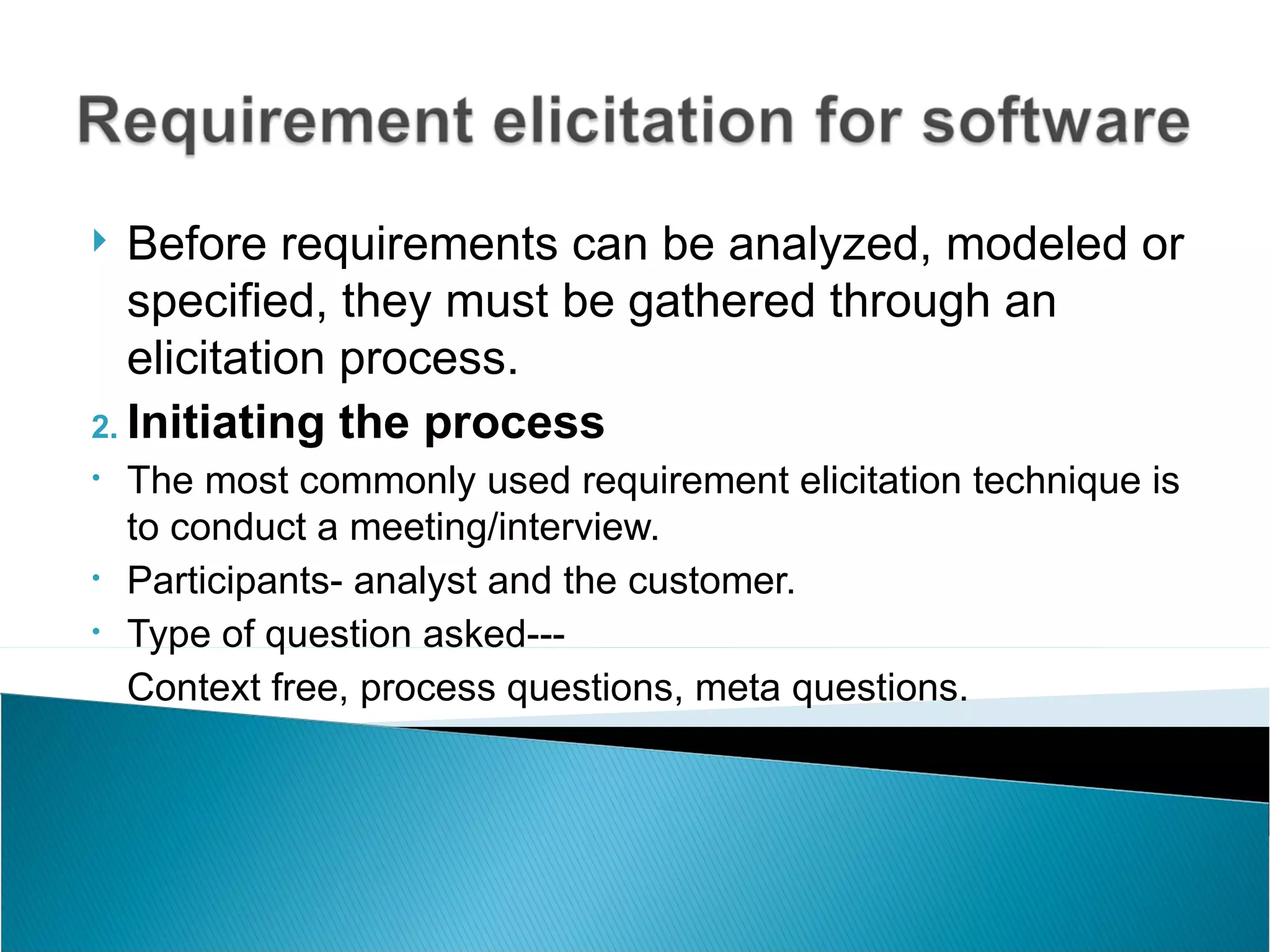   Before requirements can be analyzed, modeled or
   specified, they must be gathered through an
   elicitation process.
2. Initiating the process
•   The most commonly used requirement elicitation technique is
    to conduct a meeting/interview.
•   Participants- analyst and the customer.
•   Type of question asked---
    Context free, process questions, meta questions.
 