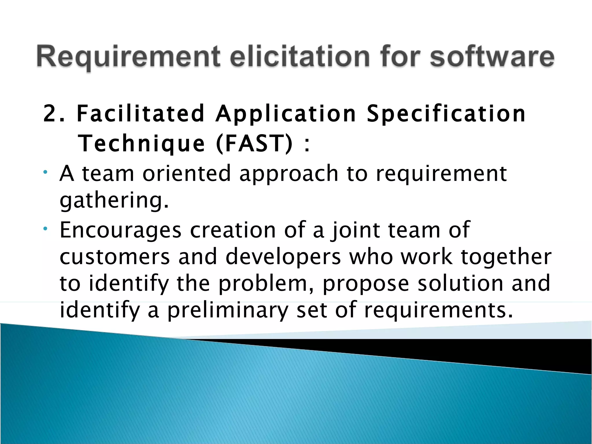 2. Facilitated Application Specification
    Technique (FAST) :
• A team oriented approach to requirement

  gathering.
• Encourages creation of a joint team of

  customers and developers who work together
  to identify the problem, propose solution and
  identify a preliminary set of requirements.
 