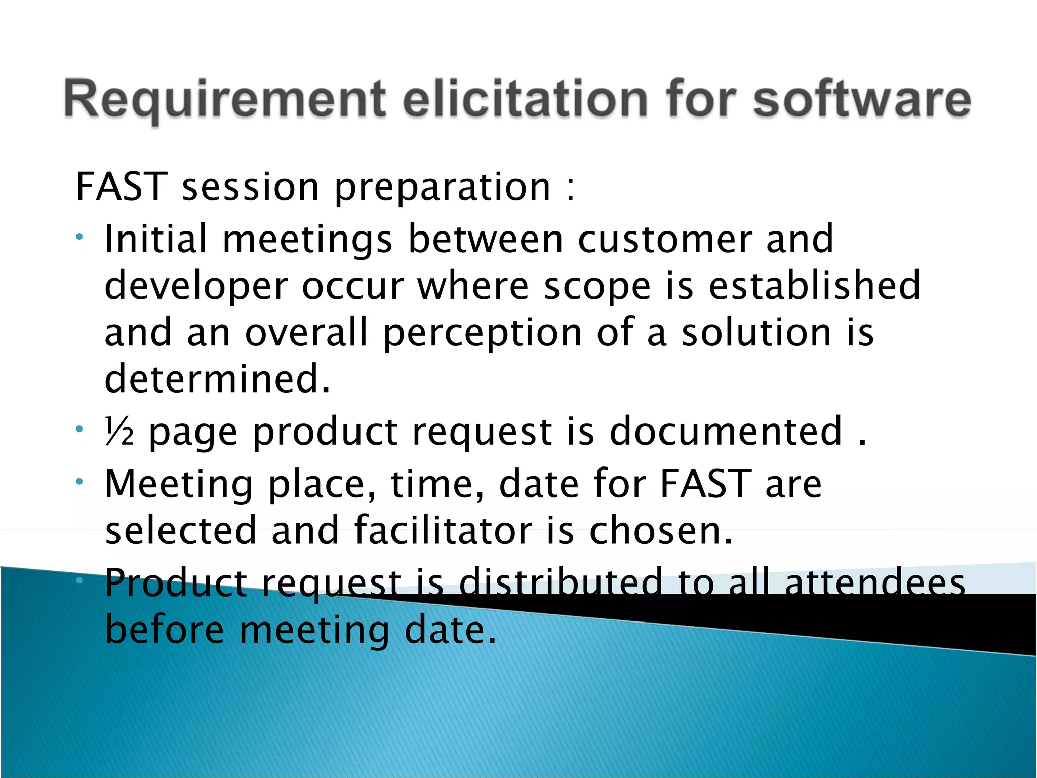 FAST session preparation :
• Initial meetings between customer and

  developer occur where scope is established
  and an overall perception of a solution is
  determined.
• ½ page product request is documented .
• Meeting place, time, date for FAST are

  selected and facilitator is chosen.
• Product request is distributed to all attendees

  before meeting date.
 