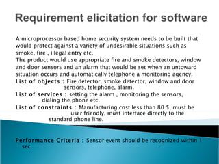 A microprocessor based home security system needs to be built that
would protect against a variety of undesirable situations such as
smoke, fire , illegal entry etc.
The product would use appropriate fire and smoke detectors, window
and door sensors and an alarm that would be set when an untoward
situation occurs and automatically telephone a monitoring agency.
List of objects : Fire detector, smoke detector, window and door
                    sensors, telephone, alarm.
List of services : setting the alarm , monitoring the sensors,
          dialing the phone etc.
List of constraints : Manufacturing cost less than 80 $, must be
                       user friendly, must interface directly to the
             standard phone line.


Performance Criteria : Sensor event should be recognized within 1
  sec.
 