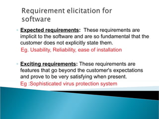 ◦ Expected requirements: These requirements are
  implicit to the software and are so fundamental that the
  customer does not explicitly state them.
  Eg. Usability, Reliability, ease of installation

◦ Exciting requirements: These requirements are
  features that go beyond the customer's expectations
  and prove to be very satisfying when present.
  Eg :Sophisticated virus protection system
 