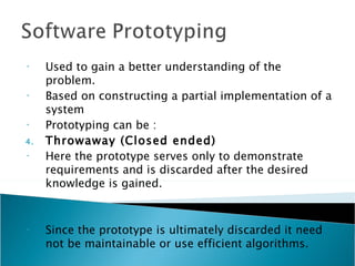•    Used to gain a better understanding of the
     problem.
•    Based on constructing a partial implementation of a
     system
•    Prototyping can be :
4.   Throwaway (Closed ended)
•    Here the prototype serves only to demonstrate
     requirements and is discarded after the desired
     knowledge is gained.


•    Since the prototype is ultimately discarded it need
     not be maintainable or use efficient algorithms.
 