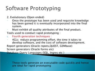 2. Evolutionary (Open ended)
•   Once the prototype has been used and requisite knowledge
    has been gained it is eventually incorporated into the final
    system.
•   Must exhibit all quality attributes of the final product.
Tools used to conduct rapid prototyping :
5.  Fourth generation techniques :
•   4GLs reduce programming effort, the time it takes to
    develop software, and the cost of software development.
Report generators (Oracle repots,QUEST, GEMbase)
Screen generators (Oracle forms etc)
Database Query Languages (SQL, Ingres etc )


•   These tools generate an executable code quickly and hence
    are ideal for rapid prototyping
 