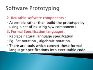 2. Reusable software components :
• Assemble rather than build the prototype by

  using a set of existing s/w components
3. Formal Specification languages:
• Replace natural language specifcation
• Eg. Set notation , algebraic notation.
• There are tools which convert these formal

  language specifications into executable code.
 