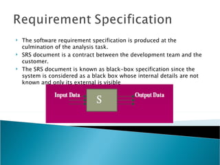    The software requirement specification is produced at the
    culmination of the analysis task.
   SRS document is a contract between the development team and the
    customer.
   The SRS document is known as black-box specification since the
    system is considered as a black box whose internal details are not
    known and only its external is visible
 