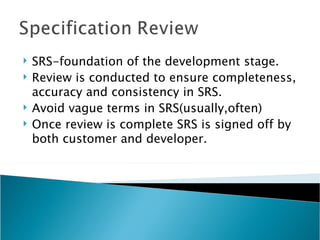    SRS-foundation of the development stage.
   Review is conducted to ensure completeness,
    accuracy and consistency in SRS.
   Avoid vague terms in SRS(usually,often)
   Once review is complete SRS is signed off by
    both customer and developer.
 