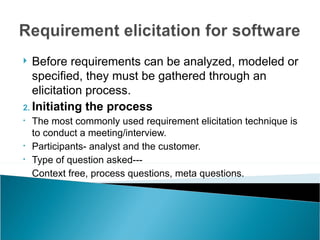   Before requirements can be analyzed, modeled or
   specified, they must be gathered through an
   elicitation process.
2. Initiating the process
•   The most commonly used requirement elicitation technique is
    to conduct a meeting/interview.
•   Participants- analyst and the customer.
•   Type of question asked---
    Context free, process questions, meta questions.
 
